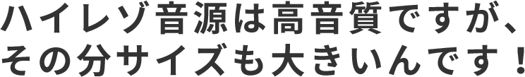 ハイレゾ音源は高音質ですが、その分サイズも大きいんです！